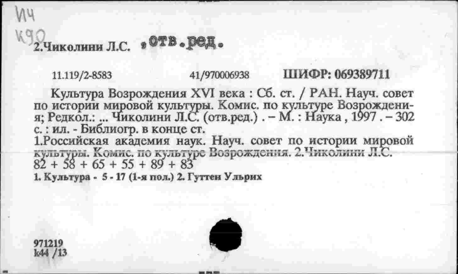 ﻿№
2.Чиколини Л.С. • ®ТВ *Р®Д •
11.119/2-8583	41/970006938 ШИФР: 069389711
Культура Возрождения XVI века : Сб. ст. / РАН. Науч, совет по истории мировой культуры. Комис, по культуре Возрождени-я; Редкол.:... Чиколини Л.С (отв.ред.) . - М.: Наука, 1997. - 302 с.: ил. - Библиогр. в конце ст.
1.Российская академия наук. Науч, совет по истории мировой культуры. Комис. по культуре Возрождения. 2.Чиколини Л.С.
82 + 58 + 65 + 55 + 89 + 83
1. Культура - 5 -17 (1-я пол.) 2. Гуттен Ульрих
971219 к44 /13